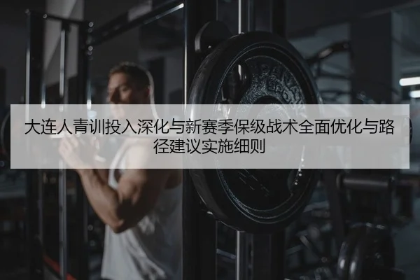 大连人青训投入深化与新赛季保级战术全面优化与路径建议实施细则