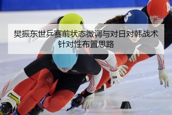 樊振东世乒赛前状态微调与对日对韩战术针对性布置思路