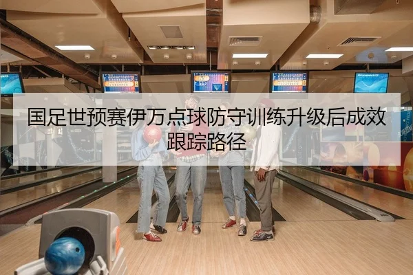 国足世预赛伊万点球防守训练升级后成效跟踪路径